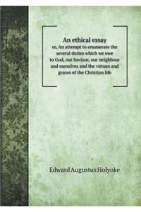 An Ethical Essay Or, an Attempt to Enumerate the Several Duties Which We Owe to God, Our Saviour, Our Neighbour and Ourselves and the Virtues and Graces of the Christian Life