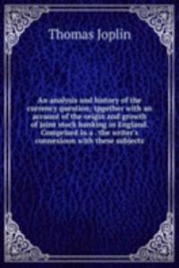 analysis and history of the currency question; tpgether with an account of the origin and growth of joint stock banking in England. Comprised in a . the writer's connexioon with these subjects