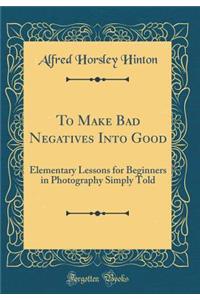 To Make Bad Negatives Into Good: Elementary Lessons for Beginners in Photography Simply Told (Classic Reprint)