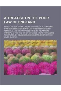 A Treatise on the Poor Law of England; Being a Review of the Origin, and Various Alterations That Have Been Made in the Law of Settlements and Remov