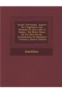 Sainte Veronique, Apotre de L'Aquitaine: Son Tombeau Et Son Culte a Soulac; Ou Notre-Dame de Fin-Des-Terres, Archidiocese de Bordeaux