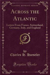 Across the Atlantic: Letters from France, Switzerland, Germany, Italy, and England (Classic Reprint)