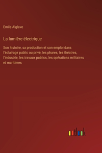 lumière électrique: Son histoire, sa production et son emploi dans l'éclairage public ou privé, les phares, les théatres, l'industrie, les travaux publics, les opératio