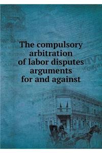 The compulsory arbitration of labor disputes arguments for and against