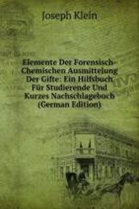 Elemente Der Forensisch-Chemischen Ausmittelung Der Gifte: Ein Hilfsbuch Fur Studierende Und Kurzes Nachschlagebuch (German Edition)