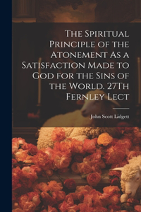 Spiritual Principle of the Atonement As a Satisfaction Made to God for the Sins of the World. 27Th Fernley Lect
