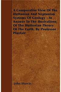 A Comparative View Of The Huttonian And Neptunian Systems Of Geology - In Answer To The Ilustrations Of The Huttonian Theory Of The Earth, By Professor Playfair