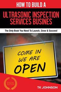 How to Build an Ultrasonic Inspection Services Business (Special Edition): The Only Book You Need to Launch, Grow & Succeed