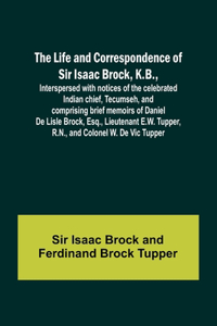 Life and Correspondence of Sir Isaac Brock, K.B., Interspersed with notices of the celebrated Indian chief, Tecumseh, and comprising brief memoirs of Daniel De Lisle Brock, Esq., Lieutenant E.W. Tupper, R.N., and Colonel W. De Vic Tupper