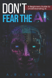 Don't Fear The AI: Unlocking AI's Potential: Easy-to-Understand Guide to the Future, Learn how to use and understand AI in a Technology-Driven World