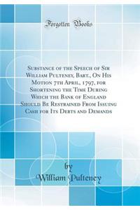 Substance of the Speech of Sir William Pulteney, Bart., on His Motion 7th April, 1797, for Shortening the Time During Which the Bank of England Should Be Restrained from Issuing Cash for Its Debts and Demands (Classic Reprint)