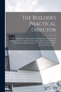 The Builder's Practical Director; or, Buildings for all Classes, Containing Plans, Sections and Elevations for the Erection of Cottages, Villas, Farm Buildings, Dispensaries, Public Schools, &c., With Detailed Estimates, Quantities, Prices, &c. ..