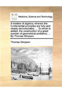 Treatise of Algebra; Wherein the Fundamental Principles Are Fully and Clearly Demonstrated, ... to Which Is Added, the Construction of a Great Number of Geometrical Problems; ... by Thomas Simpson.