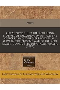 Great News from Ireland Being Motives of Encouragement for the Officers and Souldiers Who Shall Serve in the Present War of Ireland. Licens'd April 9th, 1689. James Fraser. (1689)