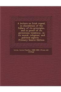 A Lecture on Irish Repeal, in Elucidation of the Fallacy of Its Principles, and in Proof of Its Pernicious Tendency, in Its Moral, Religious, and Political Aspects - Primary Source Edition