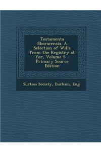 Testamenta Eboracensia. a Selection of Wills from the Registry at Yor, Volume 5