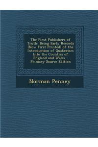 The First Publishers of Truth: Being Early Records (Now First Printed) of the Introduction of Quakerism Into the Counties of England and Wales - Prim