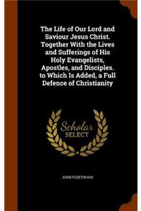 The Life of Our Lord and Saviour Jesus Christ. Together With the Lives and Sufferings of His Holy Evangelists, Apostles, and Disciples. to Which Is Added, a Full Defence of Christianity