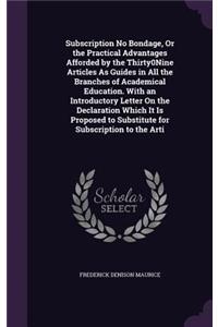 Subscription No Bondage, Or the Practical Advantages Afforded by the Thirty0Nine Articles As Guides in All the Branches of Academical Education. With an Introductory Letter On the Declaration Which It Is Proposed to Substitute for Subscription to t