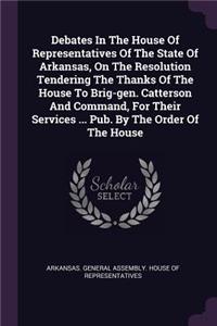 Debates in the House of Representatives of the State of Arkansas, on the Resolution Tendering the Thanks of the House to Brig-Gen. Catterson and Command, for Their Services ... Pub. by the Order of the House
