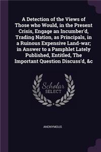 Detection of the Views of Those who Would, in the Present Crisis, Engage an Incumber'd, Trading Nation, as Principals, in a Ruinous Expensive Land-war; in Answer to a Pamphlet Lately Published, Entitled, The Important Question Discuss'd, &c