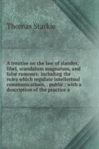 treatise on the law of slander, libel, scandalum magnatum, and false rumours: including the rules which regulate intellectual communications, . public : with a description of the practice a