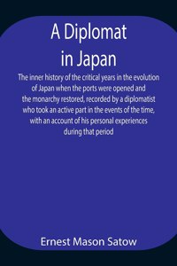 Diplomat in Japan The inner history of the critical years in the evolution of Japan when the ports were opened and the monarchy restored, recorded by a diplomatist who took an active part in the events of the time, with an account of his personal e