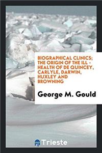 Biographical Clinics; The Origin of the Ill - Health of de Quincey, Carlyle, Darwin, Huxley and Browning