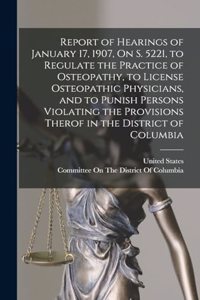 Report of Hearings of January 17, 1907, On S. 5221, to Regulate the Practice of Osteopathy, to License Osteopathic Physicians, and to Punish Persons Violating the Provisions Therof in the District of Columbia