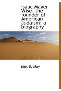 Isaac Mayer Wise, the Founder of American Judaism; A Biography