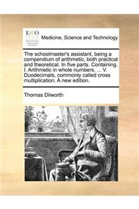 The Schoolmaster's Assistant, Being a Compendium of Arithmetic, Both Practical and Theoretical. in Five Parts. Containing. I. Arithmetic in Whole Numbers, ... V. Duodecimals, Commonly Called Cross Multiplication. a New Edition.