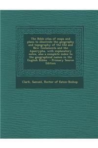 The Bible Atlas of Maps and Plans to Illustrate the Geography and Topography of the Old and New Testaments and the Apocrypha, with Explanatory Notes, Also a Complete Index to the Geographical Names in the English Bibles