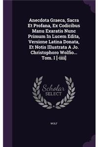 Anecdota Graeca, Sacra Et Profana, Ex Codicibus Manu Exaratis Nunc Primum In Lucem Edita, Versione Latina Donata, Et Notis Illustrata A Jo. Christophoro Wolfio... Tom. I [-iiii]