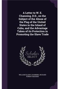 Letter to W. E. Channing, D.D., on the Subject of the Abuse of the Flag of the United States in the Island of Cuba, and the Advantage Taken of its Protection in Promoting the Slave Trade