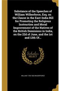 Substance of the Speeches of William Wilberforce, Esq. on the Clause in the East-India Bill for Promoting the Religious Instruction and Moral Improvement of the Natives of the British Dominions in India, on the 22d of June, and the 1st and 12th Of.