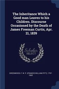 The Inheritance Which a Good man Leaves to his Children. Discourse Occasioned by the Death of James Freeman Curtis, Apr. 21, 1839