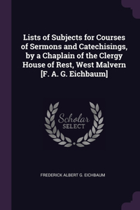 Lists of Subjects for Courses of Sermons and Catechisings, by a Chaplain of the Clergy House of Rest, West Malvern [F. A. G. Eichbaum]