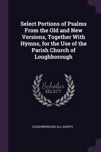 Select Portions of Psalms From the Old and New Versions, Together With Hymns, for the Use of the Parish Church of Loughborough