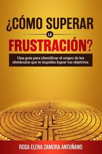 ¿cómo Superar La Frustración?: Una Guía Para Identificar El Origen de Los Obstáculos Que Te Impiden Lograr Tus Objetivos