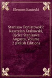 Stanisaw Poniatowski: Kasztelan Krakowski, Ojciec Stanisawa Augusta, Volume 2 (Polish Edition)