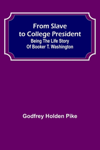 From Slave to College President: Being the Life Story of Booker T. Washington