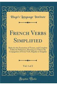 French Verbs Simplified, Vol. 1 of 2: Rules for the Formation of Tenses, and Complete Tables for Reference, Showing at a Glance the Conjugation of Every Verb, Regular or Irregular (Classic Reprint)