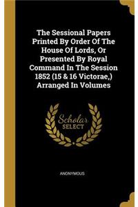 The Sessional Papers Printed By Order Of The House Of Lords, Or Presented By Royal Command In The Session 1852 (15 & 16 Victorae, ) Arranged In Volumes