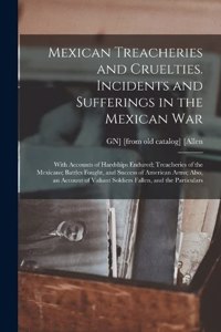 Mexican Treacheries and Cruelties. Incidents and Sufferings in the Mexican war; With Accounts of Hardships Endured; Treacheries of the Mexicans; Battles Fought, and Success of American Arms; Also, an Account of Valiant Soldiers Fallen, and the Part