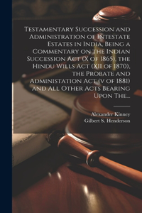 Testamentary Succession and Administration of Intestate Estates in India, Being a Commentary on the Indian Succession Act (x of 1865), the Hindu Wills Act (XII of 1870), the Probate and Administation Act (v of 1881) and All Other Acts Bearing Upon