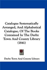 Catalogue Systematically Arranged, And Alphabetical Catalogue, Of The Books Contained In The Derby Town And County Library (1841)