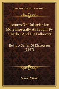 Lectures On Unitarianism, More Especially As Taught By J. Barker And His Followers