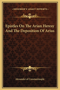 Epistles On The Arian Heresy And The Deposition Of Arius