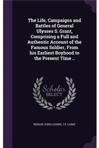 The Life, Campaigns and Battles of General Ulysses S. Grant, Comprising a Full and Authentic Account of the Famous Soldier, From his Earliest Boyhood to the Present Time ..