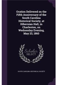 Oration Delivered on the Fifth Anniversary of the South Carolina Historical Society, at Hibernian Hall, in Charleston, on Wednesday Evening, May 23, 1860